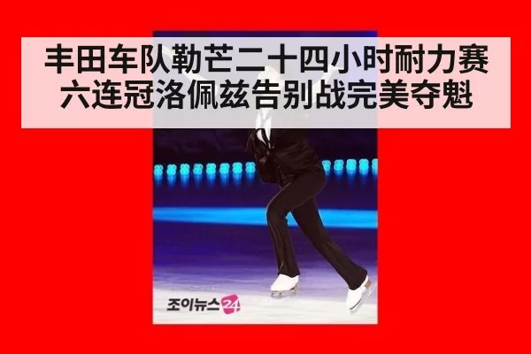 丰田车队勒芒二十四小时耐力赛六连冠洛佩兹告别战完美夺魁