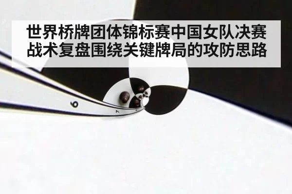 世界桥牌团体锦标赛中国女队决赛战术复盘围绕关键牌局的攻防思路