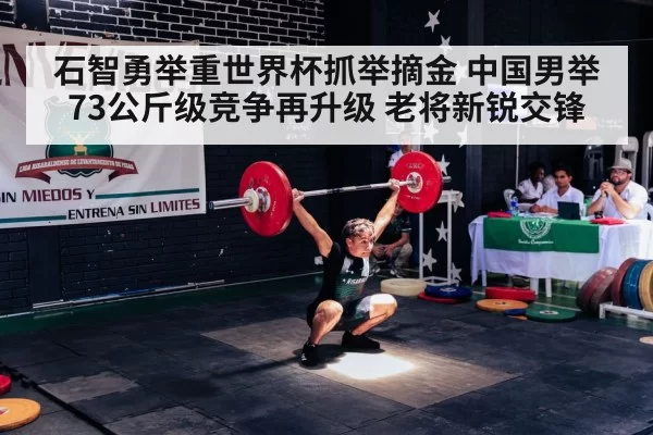 石智勇举重世界杯抓举摘金 中国男举73公斤级竞争再升级 老将新锐交锋
